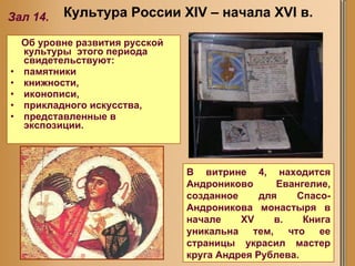 Об уровне развития русской культуры  этого периода свидетельствуют:  памятники книжности,  иконописи,  прикладного искусства, представленные в экспозиции. Культура России XIV – начала XVI в. Зал 14. В витрине 4, находится Андрониково Евангелие, созданное для Спасо-Андроникова монастыря в начале XV в. Книга уникальна тем, что ее страницы украсил мастер круга Андрея Рублева.  