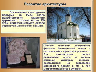 Показателем культурного подъема на Руси стало возобновление каменного церковного строительства. Об этом свидетельствуют детали убранства московских храмов. Особого внимания заслуживает фрагмент белокаменной кладки с сохранившейся фресковой росписью. Эта архитектурная деталь принадлежит одной из первых каменных храмовых построек, воздвигнутых на территории Московского Кремля в XIV в. при митрополитах Петре и Алексии.  Развитие архитектуры 