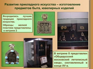 Возродились лучшие традиции прикладного искусства.  Образцы мелкой  пластики   представлены  в витрине 2 В витрине 8 представлен «Общерусский московский летописный свод», составленный в конце XV в.  Развитие прикладного искусства – изготовление предметов быта, ювелирных изделий 