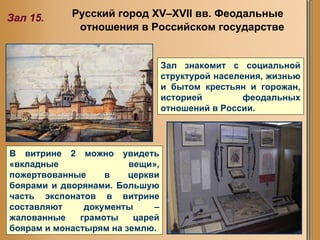 Русский город XV–XVII вв. Феодальные отношения в Российском государстве   Зал 15. Зал знакомит с социальной структурой населения, жизнью и бытом крестьян и горожан, историей феодальных отношений в России.  В витрине 2 можно увидеть «вкладные вещи», пожертвованные в церкви боярами и дворянами. Большую часть экспонатов в витрине составляют документы – жалованные грамоты царей боярам и монастырям на землю.  