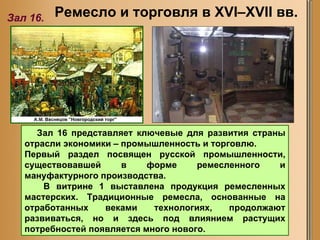 Ремесло и торговля в XVI–XVII вв.   Зал 16. Зал 16 представляет ключевые для развития страны отрасли экономики – промышленность и торговлю.  Первый раздел посвящен русской промышленности, существовавшей в форме ремесленного и мануфактурного производства.  В витрине 1 выставлена продукция ремесленных мастерских. Традиционные ремесла, основанные на отработанных веками технологиях, продолжают развиваться, но и здесь под влиянием растущих потребностей появляется много нового.  