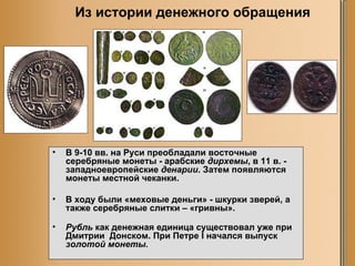 В 9-10 вв. на Руси преобладали восточные серебряные монеты - арабские  дирхемы , в 11 в. - западноевропейские  денарии . Затем появляются монеты местной чеканки.  В ходу были «меховые деньги» - шкурки зверей, а также серебряные слитки – «гривны». Рубль  как денежная единица существовал уже при Дмитрии  Донском. При Петре I начался выпуск  золотой монеты.  Из истории денежного обращения 