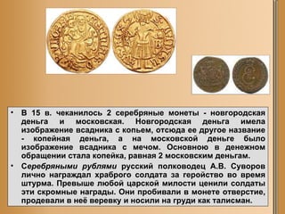 В 15 в. чеканилось 2 серебряные монеты - новгородская деньга и московская. Новгородская деньга имела изображение всадника с копьем, отсюда ее другое название - копейная деньга, а на московской деньге было изображение всадника с мечом. Основною в денежном обращении стала копейка, равная 2 московским деньгам.  С еребряными рублями  русский полководец А.В. Суворов лично награждал храброго солдата за геройство во время штурма. Превыше любой царской милости ценили солдаты эти скромные награды. Они пробивали в монете отверстие, продевали в неё веревку и носили на груди как талисман.  