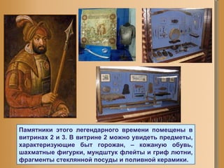 Памятники этого легендарного времени помещены в витринах 2 и 3. В витрине 2 можно увидеть предметы, характеризующие быт горожан, – кожаную обувь, шахматные фигурки, мундштук флейты и гриф лютни, фрагменты стеклянной посуды и поливной керамики.  