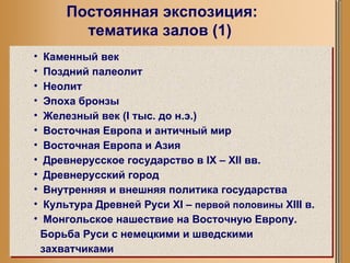 Постоянная экспозиция: тематика залов (1) Каменный век Поздний палеолит Неолит Эпоха бронзы Железный век ( I  тыс. до н.э.) Восточная Европа и античный мир Восточная Европа и Азия Древнерусское государство в  IX  –  XII  вв. Древнерусский город Внутренняя и внешняя политика государства Культура Древней Руси  XI  –  первой половины   XIII  в. Монгольское нашествие на Восточную Европу. Борьба Руси с немецкими и шведскими захватчиками 