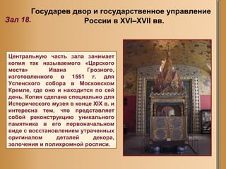 Государев двор и государственное управление России в XVI–XVII вв.  Зал 18. Центральную часть зала занимает копия так называемого «Царского места» Ивана Грозного, изготовленного в 1551 г. для Успенского собора в Московском Кремле, где оно и находится по сей день. Копия сделана специально для Исторического музея в конце XIX в. и интересна тем, что представляет собой реконструкцию уникального памятника в его первоначальном виде с восстановлением утраченных оригиналом деталей декора, золочения и полихромной росписи.  