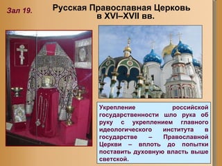 Укрепление российской государственности шло рука об руку с укреплением главного идеологического института в государстве – Православной Церкви – вплоть до попытки поставить духовную власть выше светской.  Зал 19. Русская Православная Церковь в XVI–XVII вв. 