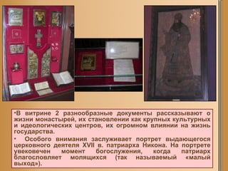 В витрине 2 разнообразные документы рассказывают о жизни монастырей, их становлении как крупных культурных и идеологических центров, их огромном влиянии на жизнь государства.  Особого внимания заслуживает портрет выдающегося церковного деятеля XVII в. патриарха Никона. На портрете увековечен момент богослужения, когда патриарх благословляет молящихся (так называемый «малый выход»).  
