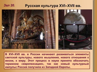 Зал 20. Русская культура XVI–XVII вв. В XVI–XVII вв. в России начинают развиваться элементы светской культуры, нового мышления, нового отношения к жизни, к миру. Этот процесс в науке принято обозначать термином «европеизация», так как новый культурный импульс Россия получила из Западной Европы.  