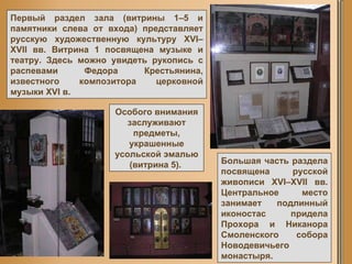 Первый раздел зала (витрины 1–5 и памятники слева от входа) представляет русскую художественную культуру XVI–XVII вв. Витрина 1 посвящена музыке и театру. Здесь можно увидеть рукопись с распевами Федора Крестьянина, известного композитора церковной музыки XVI в.  Большая часть раздела посвящена русской живописи XVI–XVII вв. Центральное место занимает подлинный иконостас придела Прохора и Никанора Смоленского собора Новодевичьего монастыря.  Особого внимания заслуживают предметы, украшенные усольской эмалью (витрина 5).  