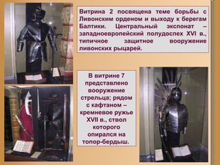 Витрина 2 посвящена теме борьбы с Ливонским орденом и выходу к берегам Балтики. Центральный экспонат – западноевропейский полудоспех XVI в., типичное защитное вооружение ливонских рыцарей.   В витрине 7 представлено вооружение стрельца; рядом с кафтаном – кремневое ружье XVII в., ствол которого опирался на топор-бердыш.  
