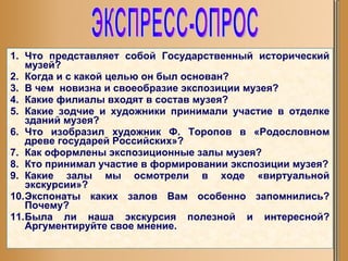 Что представляет собой Государственный исторический музей? Когда и с какой целью он был основан? В чем  новизна и своеобразие экспозиции музея? Какие филиалы входят в состав музея? Какие зодчие и художники принимали участие в отделке зданий музея? Что изобразил художник Ф. Торопов в «Родословном древе государей Российских»? Как оформлены экспозиционные залы музея? Кто принимал участие в формировании экспозиции музея? Какие залы мы осмотрели в ходе «виртуальной экскурсии»? Экспонаты каких залов Вам особенно запомнились? Почему? Была ли наша экскурсия полезной и интересной? Аргументируйте свое мнение. ЭКСПРЕСС-ОПРОС 