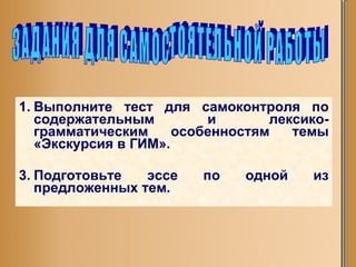 Выполните тест для самоконтроля по содержательным и лексико-грамматическим особенностям темы «Экскурсия в ГИМ». Подготовьте эссе по одной из предложенных тем. ЗАДАНИЯ ДЛЯ САМОСТОЯТЕЛЬНОЙ РАБОТЫ 