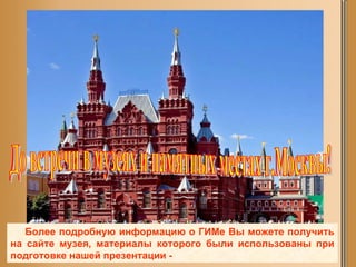 Более подробную информацию о ГИМе Вы можете получить на сайте музея, материалы которого были использованы при подготовке нашей презентации - До встречи в музеях и памятных местах г.Москвы! 