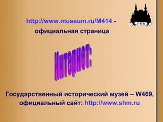 Интернет: Государственный исторический музей –  W 469, официальный сайт:   http://www.shm.ru http://www.museum.ru/M414   -  официальная страница 