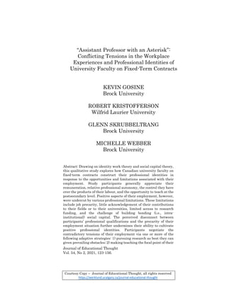 Journal of Educational Thought
Vol. 54, No 2, 2021, 123-156.
“Assistant Professor with an Asterisk”:
Conflicting Tensions in the Workplace
Experiences and Professional Identities of
University Faculty on Fixed-Term Contracts
KEVIN GOSINE
Brock University
ROBERT KRISTOFFERSON
Wilfrid Laurier University
GLENN SKRUBBELTRANG
Brock University
MICHELLE WEBBER
Brock University
Abstract: Drawing on identity work theory and social capital theory,
this qualitative study explores how Canadian university faculty on
fixed-term contracts construct their professional identities in
response to the opportunities and limitations associated with their
employment. Study participants generally appreciate their
remuneration, relative professional autonomy, the control they have
over the products of their labour, and the opportunity to teach at the
postsecondary level. Positive aspects of their employment, however,
were undercut by various professional limitations. These limitations
include job precarity, little acknowledgement of their contributions
to their fields or to their universities, limited access to research
funding, and the challenge of building bonding (i.e., intra-
institutional) social capital. The perceived disconnect between
participants’ professional qualifications and the precarity of their
employment situation further undermines their ability to cultivate
positive professional identities. Participants negotiate the
contradictory tensions of their employment via one or more of the
following adaptive strategies: 1) pursuing research as best they can
given prevailing obstacles; 2) making teaching the focal point of their
Courtesy Copy – Journal of Educational Thought, all rights reserved
https://werklund.ucalgary.ca/journal-educational-thought
 