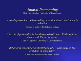Animal Personality Chair: Sam Gosling, University of Texas Austin A novel approach to understanding cross situational consistency in behavior Thomas E. Malloy, Rhode Island College The role of personality in health-related outcomes: Evidence from studies with Rhesus monkeys   John P. Capitanio, University of California Davis Behavioral consistency in stickleback fish: A case study on the evolution of personality   Alison Bell, University of Illinois, Urbana   