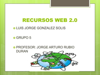 RECURSOS WEB 2.0
 LUIS JORGE GONZALEZ SOLIS
 GRUPO 5
 PROFESOR: JORGE ARTURO RUBIO
DURAN
 