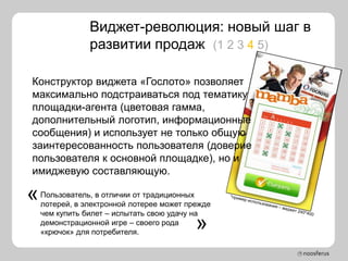 Виджет-революция: новый шаг в
                развитии продаж (1 2 3 4 5)

Конструктор виджета «Гослото» позволяет
максимально подстраиваться под тематику
площадки-агента (цветовая гамма,
дополнительный логотип, информационные
сообщения) и использует не только общую
заинтересованность пользователя (доверие
пользователя к основной площадке), но и
имиджевую составляющую.

«   Пользователь, в отличии от традиционных
    лотерей, в электронной лотерее может прежде
    чем купить билет – испытать свою удачу на
    демонстрационной игре – своего рода
    «крючок» для потребителя.
                                           »
 