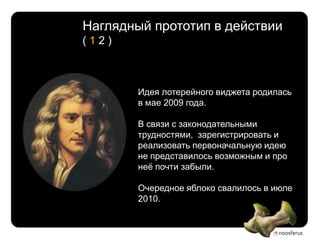 Наглядный прототип в действии
(12)



        Идея лотерейного виджета родилась
        в мае 2009 года.

        В связи с законодательными
        трудностями, зарегистрировать и
        реализовать первоначальную идею
        не представилось возможным и про
        неѐ почти забыли.

        Очередное яблоко свалилось в июле
        2010.
 