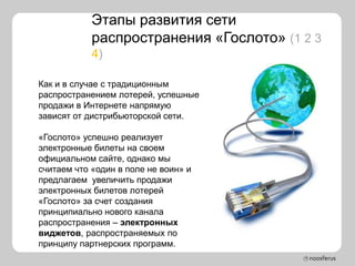 Этапы развития сети
            распространения «Гослото» (1 2 3
            4)

Как и в случае с традиционным
распространением лотерей, успешные
продажи в Интернете напрямую
зависят от дистрибьюторской сети.

«Гослото» успешно реализует
электронные билеты на своем
официальном сайте, однако мы
считаем что «один в поле не воин» и
предлагаем увеличить продажи
электронных билетов лотерей
«Гослото» за счет создания
принципиально нового канала
распространения – электронных
виджетов, распространяемых по
принципу партнерских программ.
 