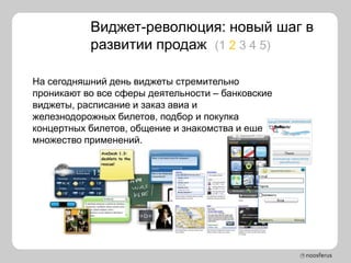 Виджет-революция: новый шаг в
           развитии продаж (1 2 3 4 5)

На сегодняшний день виджеты стремительно
проникают во все сферы деятельности – банковские
виджеты, расписание и заказ авиа и
железнодорожных билетов, подбор и покупка
концертных билетов, общение и знакомства и еще
множество применений.
 