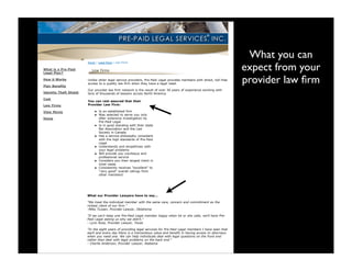 Pre-Paid Legal Services, Inc.                                                                                                  7/13/09 10:28 AM




                                                                                                                                        What you can
                                                                                                                                       expect from your
                                Home | Legal Plans | Law Firms

    What is a Pre-Paid
    Legal Plan?

    How it Works

    Plan Benefits
                                Unlike other legal service providers, Pre-Paid Legal provides members with direct, toll-free
                                access to a quality law firm when they have a legal need.
                                                                                                                                       provider law ﬁrm
                                Our provider law firm network is the result of over 30 years of experience working with
    Identity Theft Shield       tens of thousands of lawyers across North America.
    Cost
                                You can rest assured that their
    Law Firms                   Provider Law Firm:

    View Movie                          Is an established firm
                                        Was selected to serve you only
    Home                                after extensive investigation by
                                        Pre-Paid Legal
                                        Is in good standing with their state
                                        Bar Association and the Law
                                        Society in Canada
                                        Has a service philosophy consistent
                                        with the high standards of Pre-Paid
                                        Legal
                                        Understands and empathizes with
                                        your legal problems
                                        Will provide you courteous and
                                        professional service
                                        Considers you their largest client in
                                        most cases
                                        Consistently receives "excellent" to
                                        "very good" overall ratings from
                                        other members!




                                What our Provider Lawyers have to say...

                                "We treat the individual member with the same care, concern and commitment as the
                                richest client of our firm."
                                -Mike Turpen, Provider Lawyer, Oklahoma

                                "If we can't keep one Pre-Paid Legal member happy when he or she calls, we'll have Pre-
                                Paid Legal asking us why we didn't."
                                - Lynn Ross, Provider Lawyer, Texas

                                "In the eight years of providing legal services for Pre-Paid Legal members I have seen that
                                each and every day there is a tremendous value and benefit in having access to attorneys
                                when you need one. We can help individuals deal with legal questions on the front end
                                rather than deal with legal problems on the back end."
                                - Charlie Anderson, Provider Lawyer, Alabama



                                                                             Privacy Policy
                                                                 © 2009 Pre- Paid Legal Services®, Inc.
 
