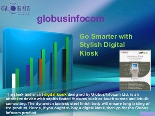 globusinfocom
Go Smarter with
Stylish Digital
Kiosk
The sleek and smart digital kiosk designed by Globus Infocom Ltd. is an
attractive device with sophisticated features such as touch screen and inbuilt
computing. The dynamic stainless steel finish body will ensure long lasting of
the product. Hence, if you ought to buy a digital kiosk, then go for the Globus
Infocom product.
 