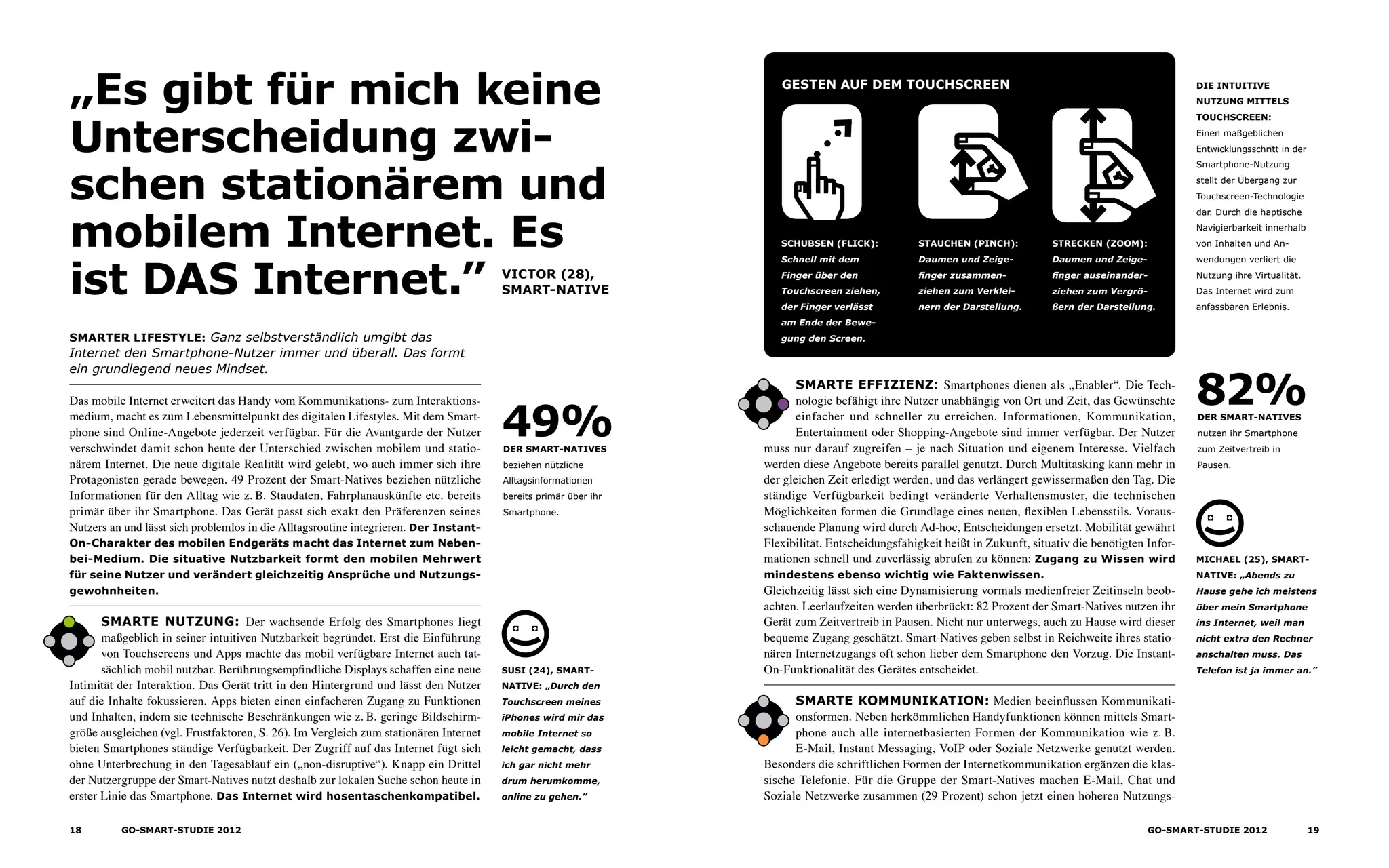 „Es gibt für mich keine
Unterscheidung zwi-
schen stationärem und
mobilem Internet. Es
ist DAS Internet.”
Smarter Lifestyle: Ganz selbstverständlich umgibt das
Internet den Smartphone-Nutzer immer und überall. Das formt
ein grundlegend neues Mindset.
VICTOR (28),
Smart-Native
Das mobile Internet erweitert das Handy vom Kommunikations- zum Interaktions-
medium, macht es zum Lebensmittelpunkt des digitalen Lifestyles. Mit dem Smart-
phone sind Online-Angebote jederzeit verfügbar. Für die Avantgarde der Nutzer
verschwindet damit schon heute der Unterschied zwischen mobilem und statio­
närem Internet. Die neue digitale Realität wird gelebt, wo auch immer sich ihre
Protagonisten gerade bewegen. 49 Prozent der Smart-Natives beziehen nützliche
Informationen für den Alltag wie z. B. Staudaten, Fahrplanauskünfte etc. bereits
primär über ihr Smartphone. Das Gerät passt sich exakt den Präferenzen seines
Nutzers an und lässt sich problemlos in die Alltagsroutine integrieren. Der Instant-
On-Charakter des mobilen Endgeräts macht das Internet zum Neben-
bei-Medium. Die situative Nutzbarkeit formt den mobilen Mehrwert
für seine Nutzer und verändert gleichzeitig Ansprüche und Nutzungs­
gewohnheiten.
Smarte Nutzung: Der wachsende Erfolg des Smartphones liegt
maßgeblich in seiner intuitiven Nutzbarkeit begründet. Erst die Einführung
von Touchscreens und Apps machte das mobil verfügbare Internet auch tat-
sächlich mobil nutzbar. Berührungsempfindliche Displays schaffen eine neue
Intimität der Interaktion. Das Gerät tritt in den Hintergrund und lässt den Nutzer
auf die Inhalte fokussieren. Apps bieten einen einfacheren Zugang zu Funktionen
und Inhalten, indem sie technische Beschränkungen wie z. B. geringe Bildschirm-
größe ausgleichen (vgl. Frustfaktoren, S. 26). Im Vergleich zum stationären Internet
bieten Smartphones ständige Verfügbarkeit. Der Zugriff auf das Internet fügt sich
ohne Unterbrechung in den Tagesablauf ein („non-disruptive“). Knapp ein Drittel
der Nutzergruppe der Smart-Natives nutzt deshalb zur lokalen Suche schon heute in
erster Linie das Smartphone. Das Internet wird hosentaschenkompatibel.
Smarte Effizienz: Smartphones dienen als „Enabler“. Die Tech-
nologie befähigt ihre Nutzer unabhängig von Ort und Zeit, das Gewünschte
einfacher und schneller zu erreichen. Informationen, Kommunikation,
Entertainment oder Shopping-Angebote sind immer verfügbar. Der Nutzer
muss nur darauf zugreifen – je nach Situation und eigenem Interesse. Vielfach
werden diese Angebote bereits parallel genutzt. Durch Multitasking kann mehr in
der gleichen Zeit erledigt werden, und das verlängert gewissermaßen den Tag. Die
ständige Verfügbarkeit bedingt veränderte Verhaltensmuster, die technischen
Möglichkeiten formen die Grundlage eines neuen, flexiblen Lebensstils. Voraus-
schauende Planung wird durch Ad-hoc, Entscheidungen ersetzt. Mobilität gewährt
Flexibilität. Entscheidungsfähigkeit heißt in Zukunft, situativ die benötigten Infor-
mationen schnell und zuverlässig abrufen zu können: Zugang zu Wissen wird
mindestens ebenso wichtig wie Faktenwissen.
Gleichzeitig lässt sich eine Dynamisierung vormals medienfreier Zeitinseln beob-
achten. Leerlaufzeiten werden überbrückt: 82 Prozent der Smart-Natives nutzen ihr
Gerät zum Zeitvertreib in Pausen. Nicht nur unterwegs, auch zu Hause wird dieser
bequeme Zugang geschätzt. Smart-Natives geben selbst in Reichweite ihres statio-
nären Internetzugangs oft schon lieber dem Smartphone den Vorzug. Die Instant-
On-Funktionalität des Gerätes entscheidet.
Smarte KommunikatioN: Medien beeinflussen Kommunikati-
onsformen. Neben herkömmlichen Handyfunktionen können mittels Smart-
phone auch alle internetbasierten Formen der Kommunikation wie z. B.
E-Mail, Instant Messaging, VoIP oder Soziale Netzwerke genutzt werden.
Besonders die schriftlichen Formen der Internetkommunikation ergänzen die klas-
sische Telefonie. Für die Gruppe der Smart-Natives machen E-Mail, Chat und
Soziale Netzwerke zusammen (29 Prozent) schon jetzt einen höheren Nutzungs­
Die intuitive
Nutzung mittels
touchscreen:
Einen maßgeblichen
Entwicklungsschritt in der
Smartphone-Nutzung
stellt der Übergang zur
Touchscreen-Technologie
dar. Durch die haptische
Navigierbarkeit innerhalb
von Inhalten und An­
wendungen verliert die
Nutzung ihre Virtualität.
Das Internet wird zum
anfassbaren Erlebnis.
Gesten auf dem touchscreen
Schubsen (Flick):
Schnell mit dem
Finger über den
Touch­screen ziehen,
der Finger verlässt
am Ende der Bewe-
gung den Screen.
Stauchen (Pinch):
Daumen und Zeige­
finger zusammen­
ziehen zum Verklei-
nern der Darstellung.
Strecken (Zoom):
Daumen und Zeige­
finger auseinander-
ziehen zum Vergrö-
ßern der Darstellung.
Susi (24), Smart-
Native: „Durch den
Touchscreen meines
iPhones wird mir das
mobile Internet so
leicht gemacht, dass
ich gar nicht mehr
drum herumkomme,
online zu gehen.”
der Smart-Natives
beziehen nützliche
Alltags­informationen
bereits primär über ihr
Smartphone.
49% der Smart-Natives
nutzen ihr Smartphone
zum Zeitvertreib in
Pausen.
82%
Michael (25), Smart-
native: „Abends zu
Hause gehe ich meistens
über mein Smartphone
ins Internet, weil man
nicht extra den Rechner
anschalten muss. Das
Telefon ist ja immer an.”
18 GO-smart-Studie 2012 19GO-smart-Studie 2012
 