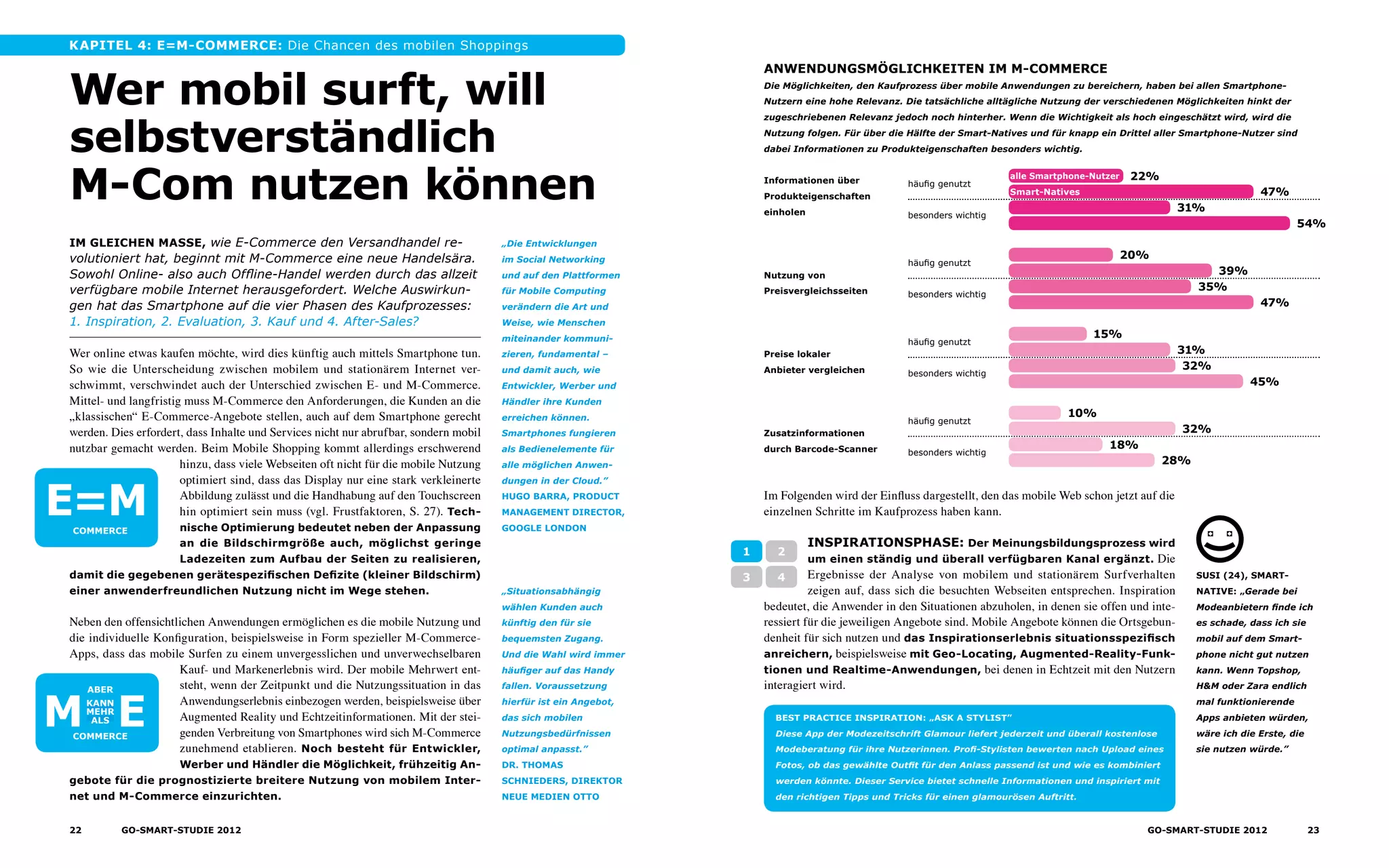 Kapitel 4: E=M-commerce: Die Chancen des mobilen Shoppings
Wer online etwas kaufen möchte, wird dies künftig auch mittels Smartphone tun.
So wie die Unterscheidung zwischen mobilem und stationärem Internet ver-
schwimmt, verschwindet auch der Unterschied zwischen E- und M-Commerce.
Mittel- und langfristig muss M-Commerce den Anforderungen, die Kunden an die
„klassischen“ E-Commerce-Angebote stellen, auch auf dem Smartphone gerecht
werden. Dies erfordert, dass Inhalte und Services nicht nur abrufbar, sondern mobil
nutzbar gemacht werden. Beim Mobile Shopping kommt allerdings erschwerend
hinzu, dass viele Webseiten oft nicht für die mobile Nutzung
optimiert sind, dass das Display nur eine stark verkleinerte
Abbildung zulässt und die Handhabung auf den Touchscreen
hin optimiert sein muss (vgl. Frustfaktoren, S. 27). Tech­
nische Optimierung bedeutet neben der Anpassung
an die Bildschirmgröße auch, möglichst geringe
Ladezeiten zum Aufbau der Seiten zu realisieren,
damit die gegebenen gerätespezifischen Defizite (kleiner Bildschirm)
einer anwenderfreundlichen Nutzung nicht im Wege stehen.
Neben den offensichtlichen Anwendungen ermöglichen es die mobile Nutzung und
die individuelle Konfiguration, beispielsweise in Form spezieller M-Commerce-
Apps, dass das mobile Surfen zu einem unvergesslichen und unverwechselbaren
Kauf- und Markenerlebnis wird. Der mobile Mehrwert ent-
steht, wenn der Zeitpunkt und die Nutzungssituation in das
Anwendungserlebnis einbezogen werden, beispielsweise über
Augmented Reality und Echtzeitinformationen. Mit der stei-
genden Verbreitung von Smartphones wird sich M-Commerce
zunehmend etablieren. Noch besteht für Entwickler,
Werber und Händler die Möglichkeit, frühzeitig An-
gebote für die prognostizierte breitere Nutzung von mobilem Inter-
net und M-Commerce einzurichten.
Wer mobil surft, will
selbstverständlich
M-Com nutzen können
Im gleichen MaSSe, wie E-Commerce den Versandhandel re­
volu­tioniert hat, beginnt mit M-Commerce eine neue Handels­ära.
Sowohl Online- also auch Offline-Handel werden durch das allzeit
verfügbare mobile Internet herausgefordert. Welche Auswirkun-
gen hat das Smartphone auf die vier Phasen des Kaufprozesses:
1. Inspiration, 2. Evaluation, 3. Kauf und 4. After-Sales?
„Die Entwicklungen
im Social Networking
und auf den Plattformen
für Mobile Computing
verändern die Art und
Weise, wie Menschen
miteinander kommuni-
zieren, fundamental –
und damit auch, wie
Entwickler, Werber und
Händler ihre Kunden
erreichen können.
Smartphones fungieren
als Bedienelemente für
alle möglichen Anwen-
dungen in der Cloud.”
Hugo Barra, Product
Management Director,
Google London
„Situationsabhängig
wählen Kunden auch
künftig den für sie
bequemsten Zugang.
Und die Wahl wird immer
häufiger auf das Handy
fallen. Voraussetzung
hierfür ist ein Angebot,
das sich mobilen
Nutz­ungsbedürfnissen
optimal anpasst.”
Dr. Thomas
Schnieders, Direktor
neue Medien OTTO
M=E
Aber
kann
mehr
als
Commerce
Im Folgenden wird der Einfluss dargestellt, den das mobile Web schon jetzt auf die
einzelnen Schritte im Kaufprozess haben kann.
Anwendungsmöglichkeiten im M-Commerce
Die Möglichkeiten, den Kaufprozess über mobile Anwendungen zu bereichern, haben bei allen Smartphone-
Nutzern eine hohe Relevanz. Die tatsächliche alltägliche Nutzung der verschiedenen Möglichkeiten hinkt der
zugeschriebenen Relevanz jedoch noch hinterher. Wenn die Wichtigkeit als hoch eingeschätzt wird, wird die
Nutzung folgen. Für über die Hälfte der Smart-Natives und für knapp ein Drittel aller Smartphone-Nutzer sind
dabei Informationen zu Produkteigenschaften besonders wichtig.
Informationen über
Produkteigenschaften
einholen
Nutzung von
Preisvergleichs­seiten
Preise lokaler
Anbieter vergleichen
Zusatzinformationen
durch Barcode-Scanner
besonders wichtig
häufig genutzt
besonders wichtig
häufig genutzt
häufig genutzt
besonders wichtig
häufig genutzt
22%
47%
31%
54%
20%
39%
35%
47%
besonders wichtig
15%
31%
32%
45%
10%
32%
18%
28%
alle Smartphone-Nutzer
Smart-Natives
Inspirationsphase: Der Meinungsbildungsprozess wird
um einen ständig und überall verfügbaren Kanal ergänzt. Die
Ergebnisse der Analyse von mobilem und stationärem Surfverhalten
zeigen auf, dass sich die besuchten Webseiten entsprechen. Inspiration
bedeutet, die Anwender in den Situationen abzuholen, in denen sie offen und inte-
ressiert für die jeweiligen Angebote sind. Mobile Angebote können die Ortsgebun-
denheit für sich nutzen und das Inspirationserlebnis situationsspezifisch
anreichern, beispielsweise mit Geo-Locating, Augmented-Reality-Funk-
tionen und Realtime-Anwendungen, bei denen in Echtzeit mit den Nutzern
interagiert wird.
1 2
3 4
BEST PRACTICE Inspiration: „ASK A STYLIST”
Diese App der Modezeitschrift Glamour liefert jederzeit und überall kostenlose
Modeberatung für ihre Nutzerinnen. Profi-Stylisten bewerten nach Upload eines
Fotos, ob das gewählte Outfit für den Anlass passend ist und wie es kombiniert
werden könnte. Dieser Service bietet schnelle Informationen und inspiriert mit
den richtigen Tipps und Tricks für einen glamourösen Auftritt.
susi (24), SMART-
NATIVE: „Gerade bei
Modeanbietern finde ich
es schade, dass ich sie
mobil auf dem Smart-
phone nicht gut nutzen
kann. Wenn Topshop,
H&M oder Zara endlich
mal funk­tionierende
Apps anbieten würden,
wäre ich die Erste, die
sie nutzen würde.”
E=MCommerce
22 GO-smart-Studie 2012 23GO-smart-Studie 2012
 