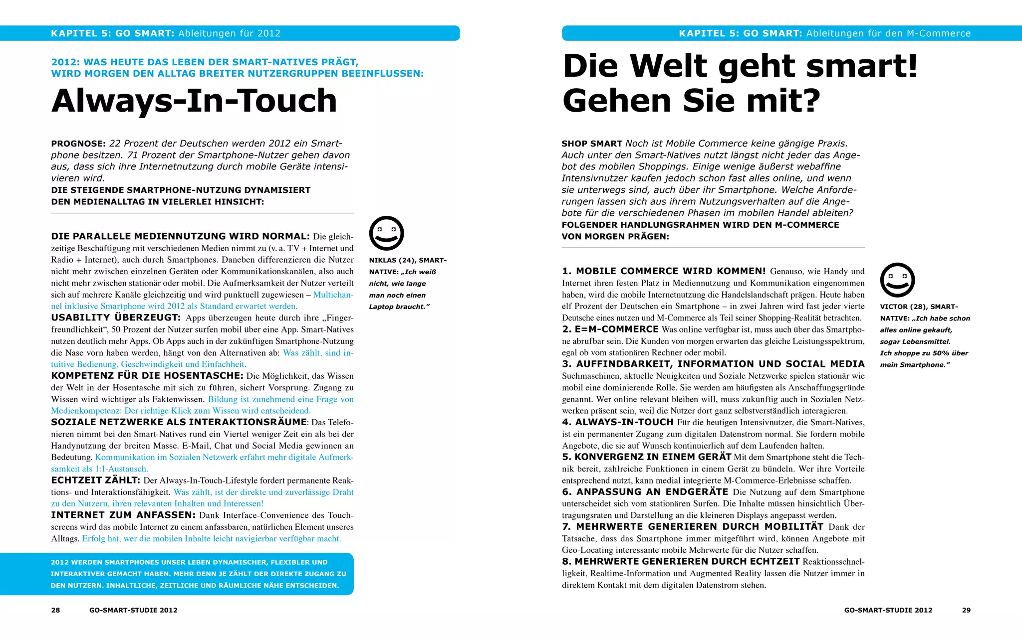 Kapitel 5: GO Smart: Ableitungen für 2012
2012: was heute das leben der smart-Natives prägt,
wird morgen den alltag breiter nutzergruppen beeinflussen:
Always-In-Touch
Prognose: 22 Prozent der Deutschen werden 2012 ein Smart-
phone besitzen. 71 Prozent der Smartphone-Nutzer gehen davon
aus, dass sich ihre Internet­nutzung durch mobile Geräte intensi-
vieren wird.
Die steigende Smartphone-Nutzung dynamisiert
den medienalltag in vielerlei hinsicht:
Die parallele Mediennutzung wird normal: Die gleich-
zeitige Beschäftigung mit verschiedenen Medien nimmt zu (v. a. TV + Internet und
Radio + Internet), auch durch Smartphones. Daneben differenzieren die Nutzer
nicht mehr zwischen einzelnen Geräten oder Kommunikationskanälen, also auch
nicht mehr zwischen stationär oder mobil. Die Aufmerksamkeit der Nutzer verteilt
sich auf mehrere Kanäle gleichzeitig und wird punktuell zugewiesen – Multichan-
nel inklusive Smartphone wird 2012 als Standard erwartet werden.
Usability überzeugt: Apps überzeugen heute durch ihre „Finger-
freundlichkeit“, 50 Prozent der Nutzer surfen mobil über eine App. Smart-Natives
nutzen deutlich mehr Apps. Ob Apps auch in der zukünftigen Smartphone-Nutzung
die Nase vorn haben werden, hängt von den Alternativen ab: Was zählt, sind in­
tuitive Bedienung, Geschwindigkeit und Einfachheit.
Kompetenz für die Hosentasche: Die Möglichkeit, das Wissen
der Welt in der Hosentasche mit sich zu führen, sichert Vorsprung. Zugang zu
Wissen wird wichtiger als Faktenwissen. Bildung ist zunehmend eine Frage von
Medienkompetenz: Der richtige Klick zum Wissen wird entscheidend.
SOZIALE Netzwerke als interaktionsräume: Das Telefo-
nieren nimmt bei den Smart-Natives rund ein Viertel weniger Zeit ein als bei der
Handynutzung der breiten Masse. E-Mail, Chat und Social Media gewinnen an
Bedeutung. Kommunikation im Sozialen Netzwerk erfährt mehr digitale Aufmerk-
samkeit als 1:1-Austausch.
ECHTZEIT ZÄHLT: Der Always-In-Touch-Lifestyle fordert permanente Reak-
tions- und Interaktionsfähigkeit. Was zählt, ist der direkte und zuverlässige Draht
zu den Nutzern, ihren relevanten Inhalten und Interessen!
INTERNET ZUM ANFASSEN: Dank Interface-Convenience des Touch-
screens wird das mobile Internet zu einem anfassbaren, natürlichen Element unseres
Alltags. Erfolg hat, wer die mobilen Inhalte leicht navigierbar verfügbar macht.
2012 werden Smartphones unser Leben dynamischer, flexibler und
interaktiver gemacht haben. Mehr denn je zählt der direkte Zugang zu
den Nutzern. Inhaltliche, zeitliche und räumliche Nähe entscheiden.
Niklas (24), smart-
native: „Ich weiß
nicht, wie lange
man noch einen
Laptop braucht.”
Die Welt geht smart!
Gehen Sie mit?
Shop Smart Noch ist Mobile Commerce keine gängige Praxis.
Auch unter den Smart-Natives nutzt längst nicht jeder das Ange-
bot des mobilen Shoppings. Einige wenige äußerst webaffine
Intensivnutzer kaufen jedoch schon fast alles online, und wenn
sie unterwegs sind, auch über ihr Smartphone. Welche Anforde-
rungen lassen sich aus ihrem Nutzungsverhalten auf die Ange­
bote für die verschiedenen Phasen im mobilen Handel ableiten?
Folgender Handlungsrahmen wird den M-Commerce
von morgen prägen:
1. mobile Commerce wird kommen! Genauso, wie Handy und
Internet ihren festen Platz in Mediennutzung und Kommunikation eingenommen
haben, wird die mobile Internetnutzung die Handelslandschaft prägen. Heute haben
elf Prozent der Deutschen ein Smartphone – in zwei Jahren wird fast jeder vierte
Deutsche eines nutzen und M-Commerce als Teil seiner Shopping-Realität betrachten.
2. E=M-Commerce Was online verfügbar ist, muss auch über das Smartpho-
ne abrufbar sein. Die Kunden von morgen erwarten das gleiche Leistungsspektrum,
egal ob vom stationären Rechner oder mobil.
3. Auffindbarkeit, Information und SOcial Media
Suchmaschinen, aktuelle Neuigkeiten und Soziale Netzwerke spielen stationär wie
mobil eine dominierende Rolle. Sie werden am häufigsten als Anschaffungsgründe
genannt. Wer online relevant bleiben will, muss zukünftig auch in Sozialen Netz­
werken präsent sein, weil die Nutzer dort ganz selbstverständlich interagieren.
4. Always-In-Touch Für die heutigen Intensivnutzer, die Smart-Natives,
ist ein permanenter Zugang zum digitalen Datenstrom normal. Sie fordern mobile
Angebote, die sie auf Wunsch kontinuierlich auf dem Laufenden halten.
5. Konvergenz in einem Gerät Mit dem Smartphone steht die Tech-
nik bereit, zahlreiche Funktionen in einem Gerät zu bündeln. Wer ihre Vorteile
entsprechend nutzt, kann medial integrierte M-Commerce-Erlebnisse schaffen.
6. Anpassung an endgeräte Die Nutzung auf dem Smartphone
unterscheidet sich vom stationären Surfen. Die Inhalte müssen hinsichtlich Über­
tragungsraten und Darstellung an die kleineren Displays angepasst werden.
7. Mehrwerte generieren durch Mobilität Dank der
Tatsache, dass das Smartphone immer mitgeführt wird, können Angebote mit
Geo-Locating interessante mobile Mehrwerte für die Nutzer schaffen.
8. Mehrwerte generieren durch Echtzeit Reaktionsschnel-
ligkeit, Realtime-Information und Augmented Reality lassen die Nutzer immer in
direktem Kontakt mit dem digitalen Datenstrom stehen.
Victor (28), smart-
native: „Ich habe schon
alles online gekauft,
sogar Lebensmittel.
Ich shoppe zu 50% über
mein Smartphone.”
Kapitel 5: GO Smart: Ableitungen für den M-Commerce
28 GO-smart-Studie 2012 29GO-smart-Studie 2012
 