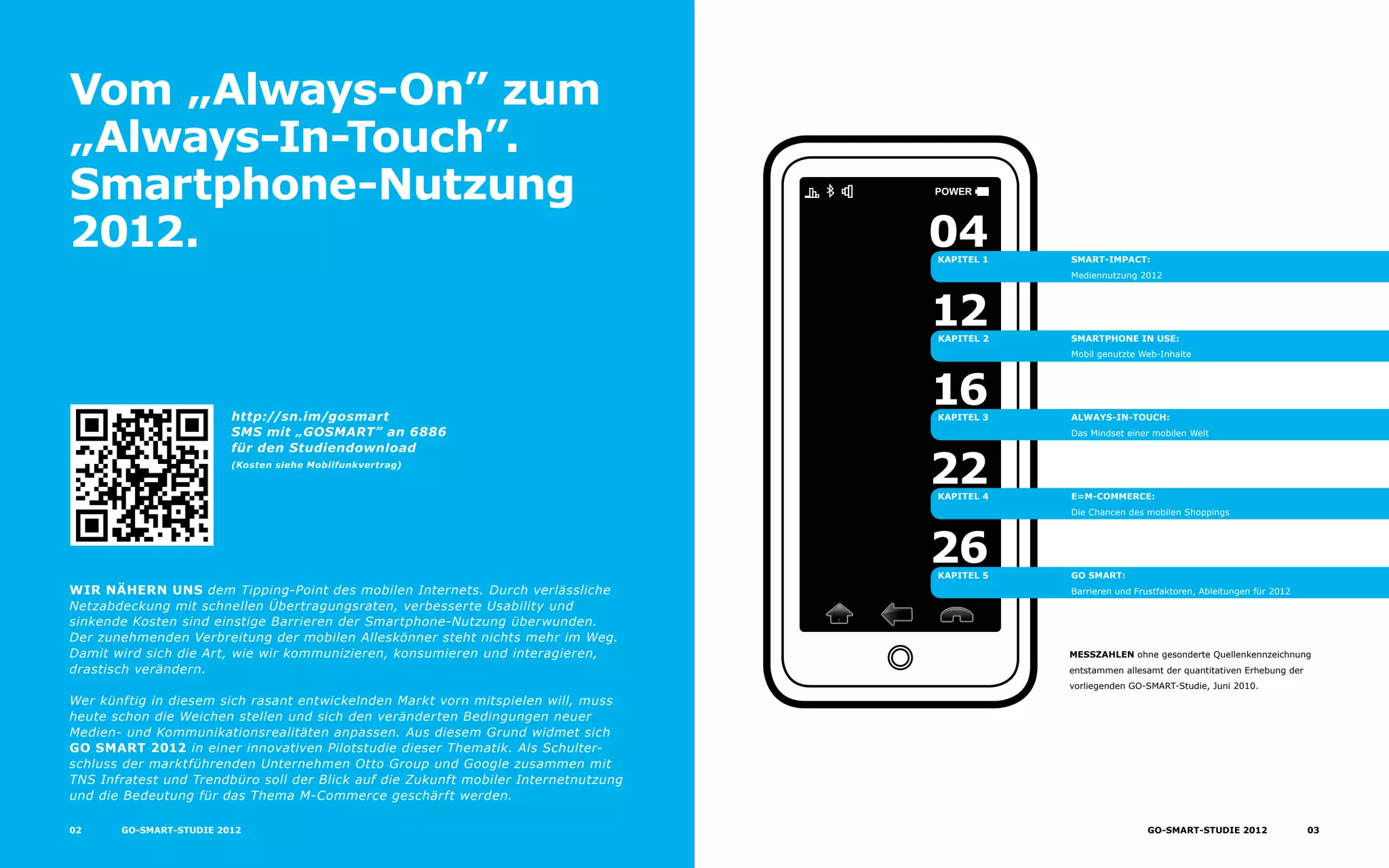 Power
Vom „Always-On” zum
„Always-In-Touch”.
Smartphone-Nutzung
2012.
wir nähern uns dem Tipping-Point des mobilen Internets. Durch verlässliche
Netzabdeckung mit schnellen Übertragungsraten, verbesserte Usability und
sinkende Kosten sind einstige Barrieren der Smartphone-Nutzung überwunden.
Der zunehmenden Verbreitung der mobilen Alleskönner steht nichts mehr im Weg.
Damit wird sich die Art, wie wir kommunizieren, konsumieren und interagieren,
drastisch verändern.
Wer künftig in diesem sich rasant entwickelnden Markt vorn mitspielen will, muss
heute schon die Weichen stellen und sich den veränderten Bedingungen neuer
Medien- und Kommunikationsrealitäten anpassen. Aus diesem Grund widmet sich
GO Smart 2012 in einer innovativen Pilotstudie dieser Thematik. Als Schulter-
schluss der marktführenden Unternehmen Otto Group und Google zusammen mit
TNS Infratest und Trendbüro soll der Blick auf die Zukunft mobiler Internetnutzung
und die Bedeutung für das Thema M-Commerce geschärft werden.
http://sn.im/gosmart
SMS mit „GOSMART” an 6886
für den Studiendownload
(Kosten siehe Mobilfunkvertrag)
Smart-Impact:
Mediennutzung 2012
Smartphone in Use:
Mobil genutzte Web-Inhalte
Always-In-Touch:
Das Mindset einer mobilen Welt
E=M-Commerce:
Die Chancen des mobilen Shoppings
GO Smart:
Barrieren und Frustfaktoren, Ableitungen für 2012
Kapitel 1
Kapitel 2
Kapitel 4
04
12
22
Kapitel 3
16
Kapitel 5
26
Messzahlen ohne gesonderte Quellenkennzeichnung
entstammen allesamt der quantitativen Erhebung der
vorliegenden GO-SMART-Studie, Juni 2010.
02 GO-SMaRT-Studie 2012 03GO-smart-Studie 2012
 