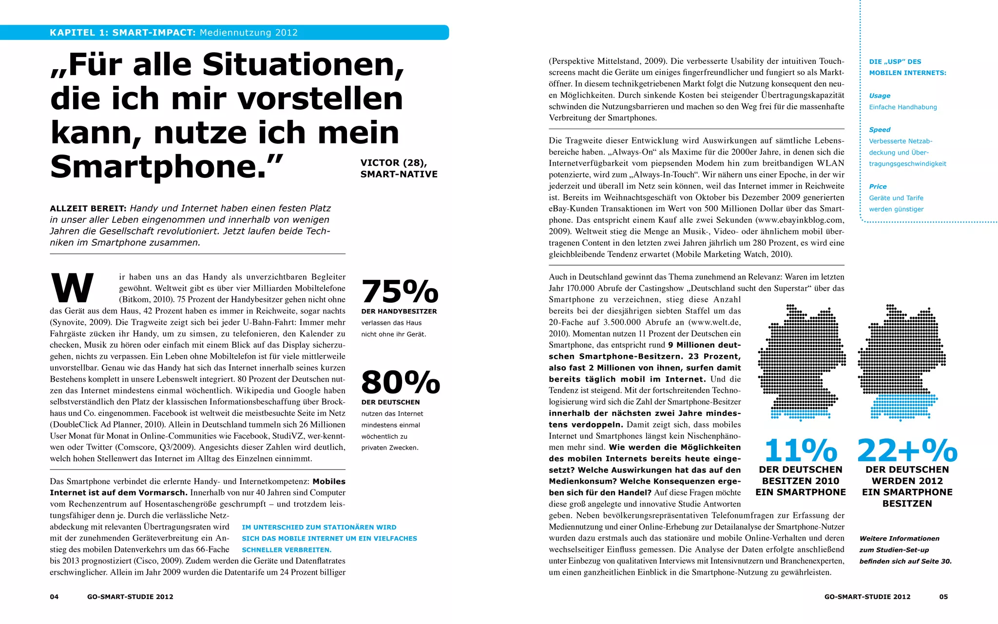 Kapitel 1: SmarT-impact: Mediennutzung 2012
„Für alle Situationen,
die ich mir vorstellen
kann, nutze ich mein
Smartphone.”
W
ir haben uns an das Handy als unverzichtbaren Begleiter
gewöhnt. Weltweit gibt es über vier Milliarden Mobiltelefone
(Bitkom, 2010). 75 Prozent der Handybesitzer gehen nicht ohne
das Gerät aus dem Haus, 42 Prozent haben es immer in Reichweite, sogar nachts
(Synovite, 2009). Die Tragweite zeigt sich bei jeder U-Bahn-Fahrt: Immer mehr
Fahrgäste zücken ihr Handy, um zu simsen, zu telefonieren, den Kalender zu
checken, Musik zu hören oder einfach mit einem Blick auf das Display sicherzu­
gehen, nichts zu verpassen. Ein Leben ohne Mobiltelefon ist für viele mittlerweile
unvorstellbar. Genau wie das Handy hat sich das Internet innerhalb seines kurzen
Bestehens komplett in unsere Lebenswelt integriert. 80 Prozent der Deutschen nut-
zen das Internet mindestens einmal wöchentlich. Wikipedia und Google haben
selbstverständlich den Platz der klassischen Informationsbeschaffung über Brock-
haus und Co. eingenommen. Facebook ist weltweit die meistbesuchte Seite im Netz
(DoubleClick Ad Planner, 2010). Allein in Deutschland tummeln sich 26 Millionen
User Monat für Monat in Online-Communities wie Facebook, StudiVZ, wer-kennt-
wen oder Twitter (Comscore, Q3/2009). Angesichts dieser Zahlen wird deutlich,
welch hohen Stellenwert das Internet im Alltag des Einzelnen einnimmt.
Das Smartphone verbindet die erlernte Handy- und Internetkompetenz: Mobiles
Internet ist auf dem Vormarsch. Innerhalb von nur 40 Jahren sind Computer
vom Rechenzentrum auf Hosentaschengröße geschrumpft – und trotzdem leis-
tungsfähiger denn je. Durch die verlässliche Netz-
abdeckung mit relevanten Übertragungsraten wird
mit der zunehmenden Geräteverbreitung ein An-
stieg des mobilen Datenverkehrs um das 66-Fache
bis 2013 prognostiziert (Cisco, 2009). Zudem werden die Geräte und Datenflatrates
erschwinglicher. Allein im Jahr 2009 wurden die Datentarife um 24 Prozent billiger
(Perspektive Mittelstand, 2009). Die verbesserte Usability der intuitiven Touch-
screens macht die Geräte um einiges fingerfreundlicher und fungiert so als Markt­
öffner. In diesem technikgetriebenen Markt folgt die Nutzung konsequent den neu-
en Möglichkeiten. Durch sinkende Kosten bei steigender Übertragungskapazität
schwinden die Nutzungsbarrieren und machen so den Weg frei für die massenhafte
Verbreitung der Smartphones.
Die Tragweite dieser Entwicklung wird Auswirkungen auf sämtliche Lebens­
bereiche haben. „Always-On“ als Maxime für die 2000er Jahre, in denen sich die
Internetverfügbarkeit vom piepsenden Modem hin zum breitbandigen WLAN
potenzierte, wird zum „Always-In-Touch“. Wir nähern uns einer Epoche, in der wir
jederzeit und überall im Netz sein können, weil das Internet immer in Reichweite
ist. Bereits im Weihnachtsgeschäft von Oktober bis Dezember 2009 generierten
eBay-Kunden Transaktionen im Wert von 500 Millionen Dollar über das Smart-
phone. Das entspricht einem Kauf alle zwei Sekunden (www.ebayinkblog.com,
2009). Weltweit stieg die Menge an Musik-, Video- oder ähnlichem mobil über­
tragenen Content in den letzten zwei Jahren jährlich um 280 Prozent, es wird eine
gleichbleibende Tendenz erwartet (Mobile Marketing Watch, 2010).
Auch in Deutschland gewinnt das Thema zunehmend an Relevanz: Waren im letzten
Jahr 170.000 Abrufe der Castingshow „Deutschland sucht den Superstar“ über das
Smartphone zu verzeichnen, stieg diese Anzahl
bereits bei der diesjährigen siebten Staffel um das
20-Fache auf 3.500.000 Abrufe an (www.welt.de,
2010). Momentan nutzen 11 Prozent der Deutschen ein
Smartphone, das entspricht rund 9 Millionen deut-
schen Smartphone-Besitzern. 23 Prozent,
also fast 2 Millionen von ihnen, surfen damit
bereits täglich mobil im Internet. Und die
Tendenz ist steigend. Mit der fortschreitenden Techno­
lo­­gisierung wird sich die Zahl der Smartphone-Besitzer
innerhalb der nächsten zwei Jahre mindes-
tens verdoppeln. Damit zeigt sich, dass mobiles
Internet und Smartphones längst kein Nischenphäno-
men mehr sind. Wie werden die Möglichkeiten
des mobilen Internets bereits heute einge-
setzt? Welche Auswirkungen hat das auf den
Medienkonsum? Welche Konsequenzen erge-
ben sich für den Handel? Auf diese Fragen möchte
diese groß angelegte und innovative Studie Antworten
geben. Neben bevölkerungsrepräsentativen Telefonumfragen zur Erfassung der
Medien­nutzung und einer Online-Erhebung zur Detailanalyse der Smartphone-Nutzer
wurden dazu erstmals auch das stationäre und mobile Online-Verhalten und deren
wechselsei­tiger Einfluss gemessen. Die Analyse der Daten erfolgte anschließend
unter Ein­bezug von qualitativen Interviews mit Intensivnutzern und Branchenexperten,
um einen ganzheitlichen Einblick in die Smartphone-Nutzung zu gewährleisten.
Allzeit Bereit: Handy und Internet haben einen festen Platz
in unser aller Leben eingenommen und innerhalb von wenigen
Jahren die Gesellschaft revolutioniert. Jetzt laufen beide Tech­
niken im Smartphone zusammen.
VICTOR (28),
Smart-Native
der Handybesitzer
verlassen das Haus
nicht ohne ihr Gerät.
75%
der Deutschen
nutzen das Internet
mindestens einmal
wöchentlich zu
privaten Zwecken.
80%
Im Unterschied zum stationären wird
sich das mobile Internet um ein vielfaches
schneller verbreiten.
Die „USP” des
Mobilen Internets:
Usage
Einfache Handhabung
Speed
Verbesserte Netzab‑
deckung und Über­
tragungsgeschwindigkeit
Price
Geräte und Tarife
werden günstiger
11%der Deutschen
besitzen 2010
ein smartphone
22+%der Deutschen
werden 2012
ein smartphone
besitzen
Weitere Informa­­­tio­nen
zum Studien-Set-up
be­finden sich auf Seite 30.
04 GO-smart-Studie 2012 05GO-smart-Studie 2012
 
