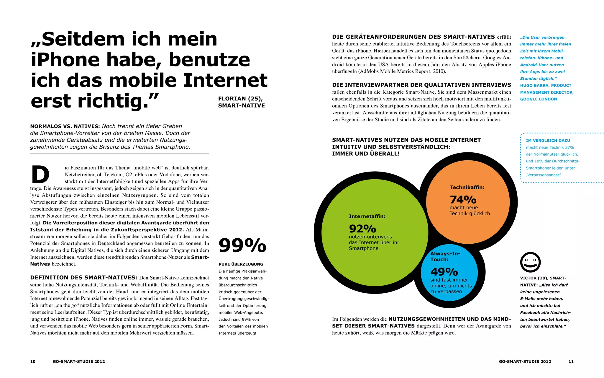 Normalos vs. Natives: Noch trennt ein tiefer Graben
die Smartphone-Vorreiter von der breiten Masse. Doch der
zunehmende Geräteabsatz und die erweiterten Nutzungs­
gewohnheiten zeigen die Brisanz des Themas Smartphone.
Florian (25),
Smart-native
„Seitdem ich mein
iPhone habe, benutze
ich das mobile Internet
erst richtig.”
Die Geräteanforderungen des Smart-Natives erfüllt
heute durch seine etablierte, intuitive Bedienung des Touchscreens vor allem ein
Gerät: das iPhone. Hierbei handelt es sich um den momentanen Status quo, jedoch
steht eine ganze Generation neuer Geräte bereits in den Startlöchern. Googles An-
droid könnte in den USA bereits in diesem Jahr den Absatz von Apples iPhone
überflügeln (AdMobs Mobile Metrics Report, 2010).
Die Interviewpartner der qualitativen Interviews
fallen ebenfalls in die Kategorie Smart-Native. Sie sind dem Massenmarkt einen
entscheidenden Schritt voraus und setzen sich hoch motiviert mit den multifunkti-
onalen Optionen des Smartphones auseinander, das in ihrem Leben bereits fest
verankert ist. Ausschnitte aus ihrer alltäglichen Nutzung bebildern die quantitati-
ven Ergebnisse der Studie und sind als Zitate an den Seitenrändern zu finden.
Im Folgenden werden die Nutzungsgewohnheiten und das Mind-
set dieser smart-Natives dargestellt. Denn wer der Avantgarde von
heute zuhört, weiß, was morgen die Märkte prägen wird.
D
ie Faszination für das Thema „mobile web“ ist deutlich spürbar.
Netzbetreiber, ob Telekom, O2, ePlus oder Vodafone, werben ver-
stärkt mit der Internetfähigkeit und speziellen Apps für ihre Ver-
träge. Die Awareness steigt insgesamt, jedoch zeigen sich in der quantitativen Ana-
lyse Abstufungen zwischen einzelnen Nutzergruppen. So sind vom totalen
Verweigerer über den mühsamen Einsteiger bis hin zum Normal- und Vielnutzer
verschiedenste Typen vertreten. Besonders stach dabei eine kleine Gruppe passio-
nierter Nutzer hervor, die bereits heute einen intensiven mobilen Lebensstil ver-
folgt. Die Vorreiterposition dieser digitalen Avantgarde überführt den
Iststand der Erhebung in die Zukunftsperspektive 2012. Als Main-
stream von morgen sollen sie daher im Folgenden verstärkt Gehör finden, um das
Potenzial der Smartphones in Deutschland angemessen beurteilen zu können. In
Anlehnung an die Digital Natives, die sich durch einen sicheren Umgang mit dem
Internet auszeichnen, werden diese trendführenden Smartphone-Nutzer als Smart-
Natives bezeichnet.
Definition des Smart-Natives: Den Smart-Native kennzeichnet
seine hohe Nutzungsintensität, Technik- und Webaffinität. Die Bedienung seines
Smartphones geht ihm leicht von der Hand, und er integriert das dem mobilen
Internet innewohnende Potenzial bereits gewinnbringend in seinen Alltag. Fast täg-
lich ruft er „on the go“ nützliche Informationen ab oder füllt mit Online-Entertain-
ment seine Leerlaufzeiten. Dieser Typ ist überdurchschnittlich gebildet, berufstätig,
jung und besitzt ein iPhone. Natives finden online immer, was sie gerade brauchen,
und verwenden das mobile Web besonders gern in seiner appbasierten Form. Smart-
Natives möchten nicht mehr auf den mobilen Mehrwert verzichten müssen.
Pure Überzeugung
Die häufige Praxisanwen-
dung macht den Native
überdurchschnittlich
kritisch gegenüber der
Übertragungsgeschwindig-
keit und der Optimierung
mobiler Web-Angebote.
Jedoch sind 99% von
den Vorteilen des mobilen
Internets überzeugt.
99%
„Die User verbringen
immer mehr ihrer freien
Zeit mit ihrem Mobil­
telefon. iPhone- und
Android-User nutzen
ihre Apps bis zu zwei
Stunden täglich.”
Hugo Barra, Product
Management Director,
Google London
Victor (28), Smart-
native: „Also ich darf
keine ungelesenen
E-Mails mehr haben,
und ich möchte bei
Facebook alle Nachrich-
ten beantwortet haben,
bevor ich einschlafe.”
Internetaffin:
92%
nutzen unterwegs
das Internet über ihr
Smartphone
Technikaffin:
74%
macht neue
Technik glücklich
Always-In-
Touch:
49%
sind fast immer
online, um nichts
zu verpassen
Smart-Natives nutzen das mobile Internet
Intuitiv und selbstverständlich:
immer und überall!
Im Vergleich dazu
macht neue Technik 37%
der Normalnutzer glücklich,
und 10% der Durchschnitts­­-
Smartphoner leiden unter
„Verpassensangst”.
10 GO-smart-Studie 2012 11GO-smart-Studie 2012
 