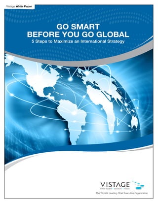 Vistage White Paper




                    GO SMART
               BEFORE YOU GO GLOBAL
                  5 Steps to Maximize an International Strategy




                                                 The World’s Leading Chief Executive Organization
 
