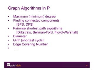 Confidential 29
Graph Algorithms in P
•  Maximum (minimum) degree
•  Finding connected components
[BFS, DFS]
•  Pairwise shortest path algorithms
[Dijkstra’s, Bellman-Ford, Floyd-Warshall]
•  Diameter
•  Girth [shortest cycle]
•  Edge Covering Number
•  …
 