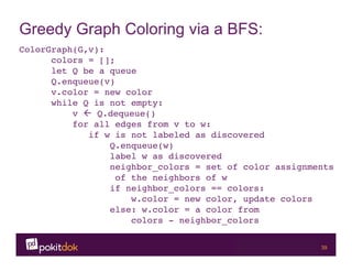 Confidential 39
Greedy Graph Coloring via a BFS:
ColorGraph(G,v):!
!colors = []; !
!let Q be a queue!
!Q.enqueue(v)!
!v.color = new color!
!while Q is not empty:!
! v ß Q.dequeue()!
! for all edges from v to w:!
! if w is not labeled as discovered!
! ! Q.enqueue(w)!
! ! label w as discovered!
! ! neighbor_colors = set of color assignments
! ! !of the neighbors of w!
! ! if neighbor_colors == colors:!
! ! w.color = new color, update colors!
! ! else: w.color = a color from !
! ! ! colors - neighbor_colors !
!!
! ! ! ! ! !!
! ! ! ! !!
 