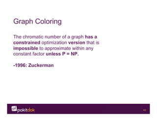 Confidential 43
Graph Coloring
The chromatic number of a graph has a
constrained optimization version that is
impossible to approximate within any
constant factor unless P = NP.
-1996: Zuckerman
 