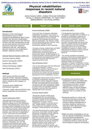 Introduction/Methods/Results Results  (cont)  Results  (cont) Conclusions Introduction Members of  the International  Rehabilitation Forum’ s (IRF)  Emergency Rehabilitation Work Group (ERWG)  with physical rehabilitation response experience from the  Kashmir, Sichuan and Haiti earthquakes  as well as  Hurricane Katrina and Cyclone Sidr  desired to share their collective experience with the  international physical medicine and rehabilitation disaster response community.  Selected Natural Disasters (2005-10) Hurricane Katrina (2005) 1 Kashmir Earthquake (2005) 3 Cyclone Sidr (2007) 4 Sichuan Earthquake (2008) 5 Haiti Earthquake (2010) 2 Methods -Work group members provided accounts of their respective disaster response experiences and noteworthy others related to their disaster of interest.  -Accounts were collated and thematically organized.  -Common, highly relevant themes were further organized into conclusions.  Results  Kashmir Earthquake (2005) 3 -Although physiatrists did not have a significant role in the national disaster response strategy prior to the earthquake, Kashmir demonstrated their critical role in providing medical rehabilitative care as well as ancillary care. Physiatrists provided skin care, nutritional therapy, patient/family education and bereavement counseling, for example, due to the lack of rehabilitation nurses, nutritionists and psychologists. -Few rehabilitation facilities existed for the emergent and acute care of the significant numbers of victims with severe disabling injures including complex long bone fractures, amputation, SCI, and TBI. Temporary local facilities were quickly established and foreign field hospitals and providers were highly integrated into the emergency disaster response.   Sichuan Earthquake (2008) 5 -Due to the lack of adequate, affordable rehabilitation services for rural victims, a collaborative rehabilitation model featuring no-fee rehabilitative care and medical equipment was developed several months after the earthquake. The 'Mianzhu model' showed statistically positive medical, social and economic benefits and was subsequently applied in other townships. -Emergency foreign medical team and INGO response can be limited by a delay in response time, host government requirements and the language barrier among other factors. Foreign assistance to include specialized medical expertise as well as local training and programming support can benefit the acute and long-term response periods as well.  Haiti Earthquake (2010) 2 -Prior to the earthquake Haiti had effectively no local SCI medical or nursing rehabilitation expertise. Rapid training of local staff by foreign teams using a multimodal curriculum improved outcomes for the survivors of SCI and also facilitated development of SCI rehabilitation centers. -Exaggerated media reports of the incidence of traumatic amputations resulted in organizations without adequate expertise desiring to provide prosthetic and orthotic services. Pre-earthquake service providers coordinated with other rehabilitation INGOs providers within the UN/PAHO ‘disability subcluster’ and host MoH framework to regulate P&O service provision. Hurricane Katrina (2005) 1 -Physiatrists expertly treated acute dermatological and musculoskeletal complaints at large general population evacuation shelters on the US Gulf Coast following the hurricane. Chronic rehabilitation conditions including wound care, mobility deficits, subacute stroke, chronic SCIs and neuropathies were also managed in these temporary care settings. -The identified demand for durable medical equipment, consumable medical supplies and specific medications at large regional shelters led to distribution of these materials at smaller shelters. This usage data informed forecasting of medical material needs for similar, future disasters and also indicated the need for additional dedicated ‘special needs’ shelters and greater inclusion of evacuation and transportation protocols for persons with pre-existing disabilities in disaster planning. Cyclone Sidr (2007) 4   -The Bangladesh Association of PMR immediately consulted with the ISPRM on an emergency rehabilitation response and formed several multidisciplinary teams comprised of a physiatrist, nurse, PT, OT and a social worker. Teams primarily provided musculoskeletal and wound care, referring complex wounds and paraplegic cases. Experience from this response prompted a task force for acute medical rehabilitation response in disaster which addressed team factors as well as required coordination and logistical support elements. -The densely populated and disaster response resource-poor coastal regions of Bangladesh are especially vulnerable to natural disasters including cyclones. Proposed models for training first responders in disaster rehabilitation include employing 'imam' and 'muezzin' due to their high prevalence and elevated position of respect and authority in the largely muslim community. Physiatrists and physiatrist-led rehabilitation teams can effectively perform a range of rehabilitation interventions and other medical management functions across different types of natural disaster, over the duration of the disaster response and in a variety of care settings.  Physiatrists perform a critical role during the emergency phase of a natural disaster response which includes medical management of traumatic disabling injuries and training of other local and foreign responders in rehabilitation interventions.  INGOs providing rehabilitative care as well as national rehabilitation societies and international professional rehabilitation organizations can have a significant positive impact during the emergency response and beyond. Physical rehabilitation responses in recent natural disasters James Gosney (USA) 1 , Colleen O’Connell (CANADA) 2 , Farooq  A. Rathore (PAKISTAN) 3 , M. Taslim Uddin (BANGLADESH) 4 , Xia Zhang (CHINA) 5   ISPRM Symposium on Rehabilitation Disaster Relief at the 6 th  ISPRM World Conference in Puerto Rico 2011  13 June 2011 San Juan Puerto Rico 