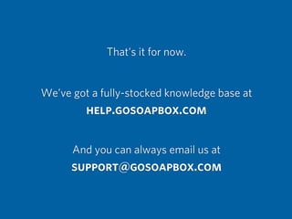 That’s it for now.
We’ve got a fully-stocked knowledge base at
help.gosoapbox.com
And you can always email us at
support@gosoapbox.com
 