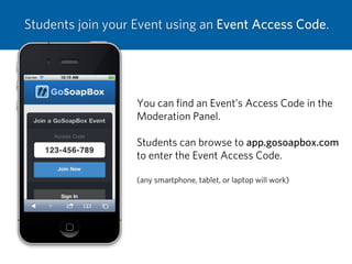 Students join your Event using an Event Access Code.
You can ﬁnd an Event’s Access Code in the
Moderation Panel.
Students can browse to app.gosoapbox.com
to enter the Event Access Code.
(any smartphone, tablet, or laptop will work)
 