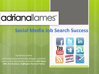 Social	
  Media	
  Job	
  Search	
  Success	
  	
  



                     by	
  Adriana	
  Llames	
  
 Syndicated	
  personal	
  branding	
  blogger,	
  published	
  
author,	
  coach	
  and	
  speaker	
  featured	
  on	
  ABC	
  News,	
  
  CNN,	
  Fox	
  Business,	
  Huﬃngton	
  Post	
  and	
  Yahoo	
  
 