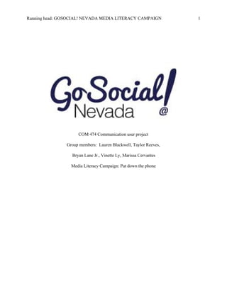 Running head: GOSOCIAL! NEVADA MEDIA LITERACY CAMPAIGN  1 
 
 
 
 
 
 
COM 474 Communication user project 
Group members:  Lauren Blackwell, Taylor Reeves, 
 Bryan Lane Jr., Vinette Ly, Marissa Cervantes 
Media Literacy Campaign: Put down the phone 
 
 
 
 
 
 
 
 
 
 
 
 
 
 