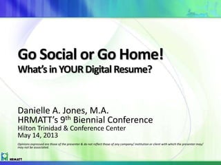 Go Social or Go Home!
What’s inYOURDigital Resume?
Danielle A. Jones, M.A.
HRMATT’s 9th Biennial Conference
Hilton Trinidad & Conference Center
May 14, 2013
Opinions expressed are those of the presenter & do not reflect those of any company/ institution or client with which the presenter may/
may not be associated.
 