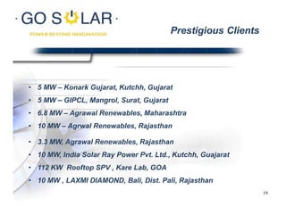 • 5 MW – Konark Gujarat, Kutchh, Gujarat
• 5 MW – GIPCL, Mangrol, Surat, Gujarat
• 6.8 MW – Agrawal Renewables, Maharashtra
• 10 MW – Agrwal Renewables, Rajasthan
• 3.3 MW, Agrawal Renewables, Rajasthan
• 10 MW, India Solar Ray Power Pvt. Ltd., Kutchh, Guajarat
• 112 KW Rooftop SPV , Kare Lab, GOA
• 10 MW , LAXMI DIAMOND, Bali, Dist. Pali, Rajasthan
Prestigious Clients
19
 