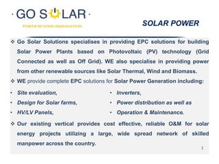  Go Solar Solutions specialises in providing EPC solutions for building
Solar Power Plants based on Photovoltaic (PV) technology (Grid
Connected as well as Off Grid). WE also specialise in providing power
from other renewable sources like Solar Thermal, Wind and Biomass.
 WE provide complete EPC solutions for Solar Power Generation including:
SOLAR POWER
• Site evaluation,
• Design for Solar farms,
• HV/LV Panels,
• Inverters,
• Power distribution as well as
• Operation & Maintenance.
 Our existing vertical provides cost effective, reliable O&M for solar
energy projects utilizing a large, wide spread network of skilled
manpower across the country.
2
 
