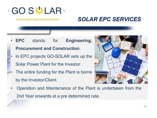 SOLAR EPC SERVICES
• EPC stands for Engineering,
Procurement and Construction.
• In EPC projects GO-SOLAR sets up the
Solar Power Plant for the Investor.
• The entire funding for the Plant is borne
by the Investor/Client.
• Operation and Maintenance of the Plant is undertaken from the
2nd Year onwards at a pre determined rate.
3
 