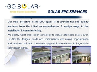 SOLAR EPC SERVICES
• Our main objective in the EPC space is to provide top end quality
services, from the initial conceptualisation & design stage to the
installation & commissioning.
• We deploy world class solar technology to deliver affordable solar power.
GO-SOLAR designs, builds and commissions with utmost sophistication
and provides real time operational support & maintenance to large scale
solar power plants.
4
 