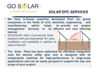 SOLAR EPC SERVICES
• We have in-house expertise developed from our group
companies in the fields of civil, electrical, engineering and
manufacturing which helps to provide our project
management services in an efficient and cost effective
manner
• GO-SOLAR offers Commercial Solar
solutions with pre-engineered for easy
installation and scalability in addition to
state-of-the-art
• The Solar Plant has been optimized for effortless integration
onto the electric utility grid, and is designed with all
components matched for high-performance in large-scale
applications and can be easily grouped to support the size and
scope of your project 5
 