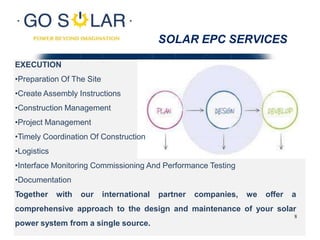 SOLAR EPC SERVICES
EXECUTION
•Preparation Of The Site
•Create Assembly Instructions
•Construction Management
•Project Management
•Timely Coordination Of Construction
•Logistics
•Interface Monitoring Commissioning And Performance Testing
•Documentation
Together with our international partner companies, we offer a
comprehensive approach to the design and maintenance of your solar
power system from a single source.
8
 